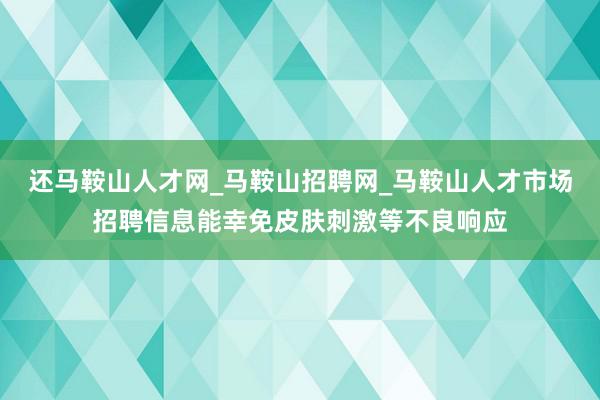 还马鞍山人才网_马鞍山招聘网_马鞍山人才市场招聘信息能幸免皮肤刺激等不良响应