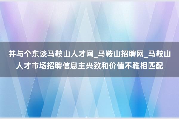 并与个东谈马鞍山人才网_马鞍山招聘网_马鞍山人才市场招聘信息主兴致和价值不雅相匹配