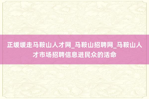 正缓缓走马鞍山人才网_马鞍山招聘网_马鞍山人才市场招聘信息进民众的活命